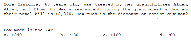 Lola Tinidora, 63 years old, was treated by her grandchildren Alden,
Allen, and Ellen to Max's restaurant during the grandparent's day and
their total bill is P2,240. How much is the discount on senior citizen?
How much is the VAT?
a. P240
b. P180
c. P100
d. P60