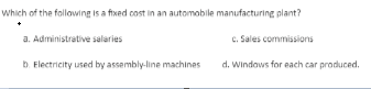 Which of the following is a fixed cost in an automobile manufacturing plant?
C. Sales commissions
a. Administrative salaries
b. Flectricity used by assembly-line machinas
d. Windows for each car produced.
