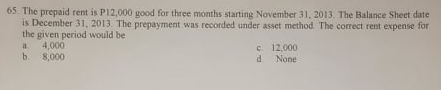 65. The prepaid rent is P12,000 good for three months starting November 31, 2013. The Balance Sheet date
is December 31, 2013. The prepayment was recorded under asset method. The correct rent expense for
the given period would be
4,000
b. 8,000
C 12,000
None
