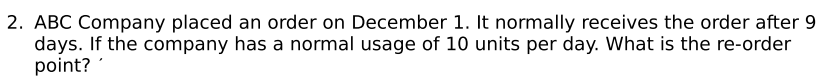 2. ABC Company placed an order on December 1. It normally receives the order after 9
days. If the company has a normal usage of 10 units per day. What is the re-order
point?