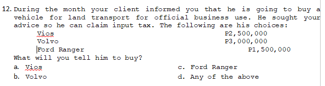 12. During the month your client informed you that he is going to buy a
vehicle for land transport for official business use. He sought your
advice so he can claim input tax. The following are his choices:
Vios
P2,500,000
P3,000,000
Volvo
Ford Ranger
P1,500,000
What will you tell him to buy?
a. Vios
C.
Ford Ranger
b. Volvo
d. Any of the above