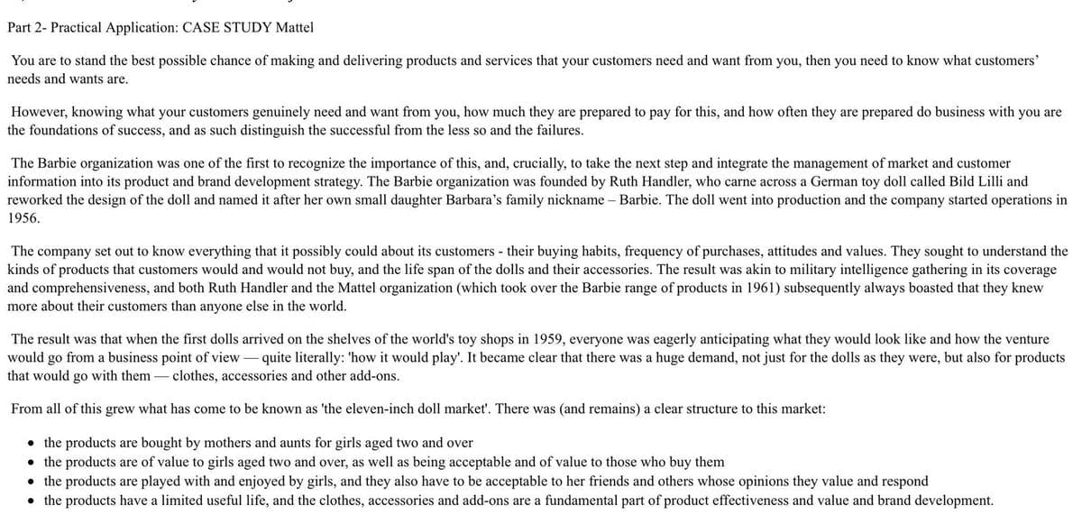 Part 2- Practical Application: CASE STUDY Mattel
You are to stand the best possible chance of making and delivering products and services that your customers need and want from
needs and wants are.
you,
then
you
need
know what customers'
However, knowing what your customers genuinely need and want from you, how much they are prepared to pay for this, and how often they are prepared do business with you are
the foundations of success, and as such distinguish the successful from the less so and the failures.
The Barbie organization was one of the first to recognize the importance of this, and, crucially, to take the next step and integrate the management of market and customer
information into its product and brand development strategy. The Barbie organization was founded by Ruth Handler, who carne across a German toy doll called Bild Lilli and
reworked the design of the doll and named it after her own small daughter Barbara's family nickname
Barbie. The doll went into production and the company started operations in
1956.
The company set out to know everything that it possibly could about its customers - their buying habits, frequency of purchases, attitudes and values. They sought to understand the
kinds of products that customers would and would not buy, and the life span of the dolls and their accessories. The result was akin to military intelligence gathering in its coverage
and comprehensiveness, and both Ruth Handler and the Mattel organization (which took over the Barbie range of products in 1961) subsequently always boasted that they knew
more about their customers than anyone else in the world.
The result was that when the first dolls arrived on the shelves of the world's toy shops in 1959, everyone was eagerly anticipating what they would look like and how the venture
from a business point of view - quite literally: 'how it would play'. It became clear that there was a huge demand, not just for the dolls as they were, but also for products
would
go
that would go with them - clothes, accessories and other add-ons.
From all of this grew what has come to be known as 'the eleven-inch doll market'. There was (and remains) a clear structure to this market:
• the products are bought by mothers and aunts for girls aged two and over
the products are of value to girls aged two and over, as well as being acceptable and of value to those who buy them
• the products are played with and enjoyed by girls, and they also have to be acceptable to her friends and others whose opinions they value and respond
• the products have a limited useful life, and the clothes, accessories and add-ons are a fundamental part of product effectiveness and value and brand development.
