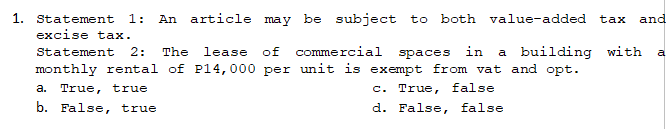 1. Statement 1: An article may be subject to both value-added tax and
excise tax.
Statement 2: The lease of commercial
spaces in a building with a
monthly rental of P14, 000 per unit is exempt from vat and opt.
a. True, true
c. True, false
b. False, true
d. False, false.