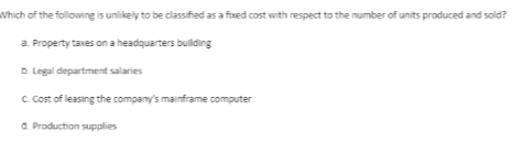 Which of the following is unlikely to be classified as a fixed cost with respect to the number of units produced and sold?
a Property taves on a headquarters building
b. Legal department salaries
C. Cost of leasing the company's mainframe computer
d. Production supplies
