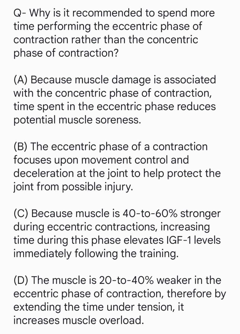 Q- Why is it recommended to spend more
time performing the eccentric phase of
contraction rather than the concentric
phase of contraction?
(A) Because muscle damage is associated
with the concentric phase of contraction,
time spent in the eccentric phase reduces
potential muscle soreness.
(B) The eccentric phase of a contraction
focuses upon movement control and
deceleration at the joint to help protect the
joint from possible injury.
(C) Because muscle is 40-to-60% stronger
during eccentric contractions, increasing
time during this phase elevates IGF-1 levels
immediately following the training.
(D) The muscle is 20-to-40% weaker in the
eccentric phase of contraction, therefore by
extending the time under tension, it
increases muscle overload.
