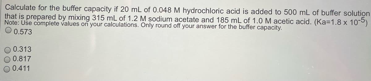 Calculate for the buffer capacity if 20 mL of 0.048 M hydrochloric acid is added to 500 mL of buffer solution
that is prepared by mixing 315 mL of 1.2 M sodium acetate and 185 mL of 1.0 M acetic acid. (Ka=1.8 x 10-5)
Note: Use complete values on your calculations. Only round off your answer for the buffer capacity.
0.573
0.313
0.817
0.411
