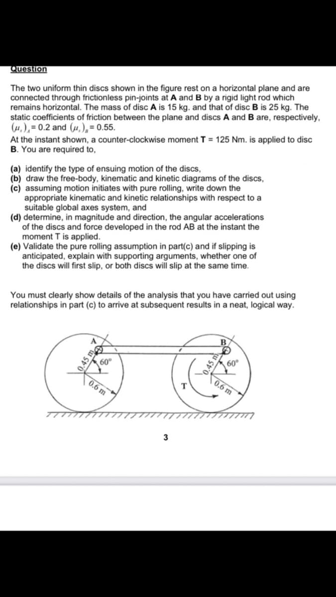 Question
The two uniform thin discs shown in the figure rest on a horizontal plane and are
connected through frictionless pin-joints at A and B by a rigid light rod which
remains horizontal. The mass of disc A is 15 kg. and that of disc B is 25 kg. The
static coefficients of friction between the plane and discs A and B are, respectively,
(,),= 0.2 and (,), = 0.55.
At the instant shown, a counter-clockwise moment T = 125 Nm. is applied to disc
B. You are required to,
(a) identify the type of ensuing motion of the discs,
(b) draw the free-body, kinematic and kinetic diagrams of the discs,
(c) assuming motion initiates with pure rolling, write down the
appropriate kinematic and kinetic relationships with respect to a
suitable global axes system, and
(d) determine, in magnitude and direction, the angular accelerations
of the discs and force developed in the rod AB at the instant the
moment T is applied.
(e) Validate the pure rolling assumption in part(c) and if slipping is
anticipated, explain with supporting arguments, whether one of
the discs will first slip, or both discs will slip at the same time.
You must clearly show details of the analysis that you have carried out using
relationships in part (c) to arrive at subsequent results in a neat, logical way.
0.45 m
60⁰
0.6 m
3
0.45 m
60°
0.6 m