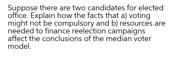 Suppose there are two candidates for elected
office. Explain how the facts that a) voting
might not be compulsory and b) resources are
needed to finance reelection campaigns
affect the conclusions of the median voter
model.
