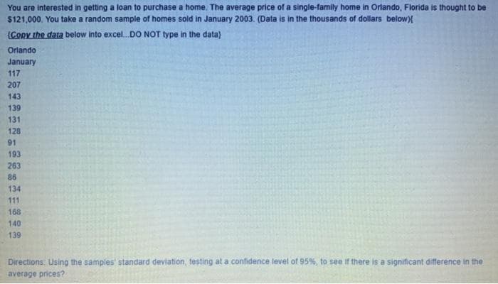 You are interested in getting a loan to purchase a home. The average price of a single-family home in Orlando, Florida is thought to be
$121,000. You take a random sample of homes sold in January 2003. (Data is in the thousands of dollars below)
(CORy the data below Into excel.DO NOT type in the data)
Orlando
January
117
207
143
139
131
128
91
193
263
86
134
111
168
140
139
Directions. Using the samples' standard deviation, testing at a confidence level of 95%, to see if there is a significant difference in the
average prices?
