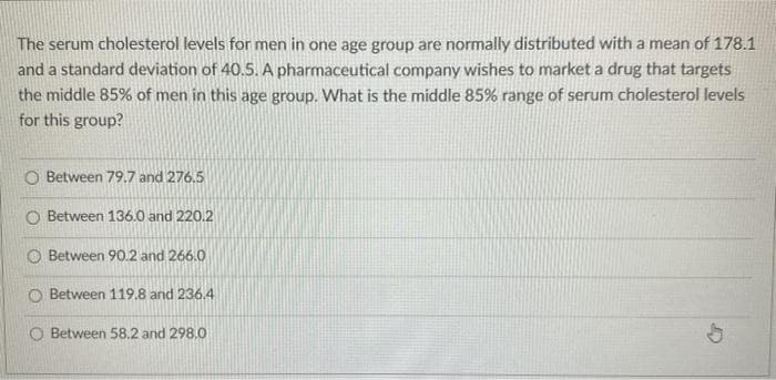 The serum cholesterol levels for men in one age group are normally distributed with a mean of 178.1
and a standard deviation of 40.5. A pharmaceutical company wishes to market a drug that targets
the middle 85% of men in this age group. What is the middle 85% range of serum cholesterol levels
for this group?
Between 79.7 and 276.5
O Between 136.0 and 220.2
O Between 90.2 and 266.0
O Between 119.8 and 236.4
Between 58.2 and 298.0
