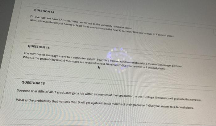 QUESTION 14
On average we have 17 connections per minute to the university computer server.
What is the probability of having at least three connections in the next 30 seconds? Give your answer to 4 decimal places
QUESTION 15
The number of messages sent to a computer bulletin board is a Poisson random variable with a mean of 3 messages per hour
What is the probabity that 6 messages are received in next 30 minutes? Give your answer to 4 decimal places.
QUESTION 16
Suppose that 80% of all IT graduates get a job within six months of their graduation. In the If college 10 students will graduate this semester.
What is the probability that not less than 5 wili get a job within six months of their graduation? Give your answer to 4 decimal places.
