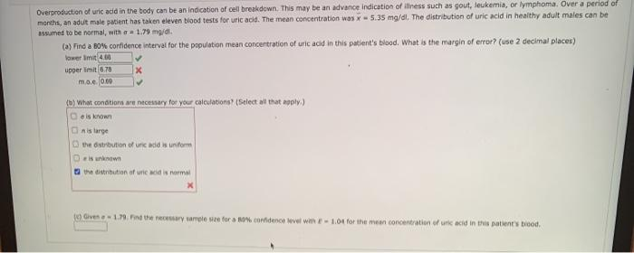 Overproduction ot uric acid in the body can be an indication of cell breakdown. This may be an advance indication of illness such as gout, leukemia, or lymphoma. Over a period of
months, an adut male patient has taken eleven blood tests for uric acid. The mean concentration was x 5.35 ma/dl, The distribution of uric acid in healthy adult males can be
assumed to be normal, with a 1.79 mg/di.
(a) Find a B0% confidence interval for the population mean concentration of uric acid in this patient's blood. What is the margin of error? (use 2 decimal places)
lower Imit 4.00
upper limit 6.78
m.o.e. 0.0
(b) What condtions are necessary for your calculations? (Select all that apply.)
e is known
Ais large
O the dstribution of unic acid is uniform
eis unknown
a the distribution of unc acid is normal
(0.Given e 1.79. Find the necessary sample sze for a B confidence vel with E-1.04 for the mean concentration of uric acid in this patient's biood.
