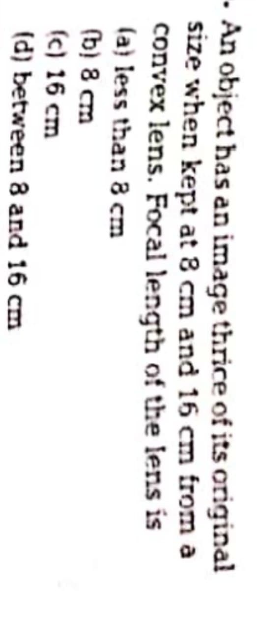 · An object has an image thrice of its original
size when kept at 8 cm and 16 cm from a
convex lens. Focal length of the lens is
(a} less than 8 cm
(b) 8 cm
(c) 16 cm
(d) between 8 and 16 cm
