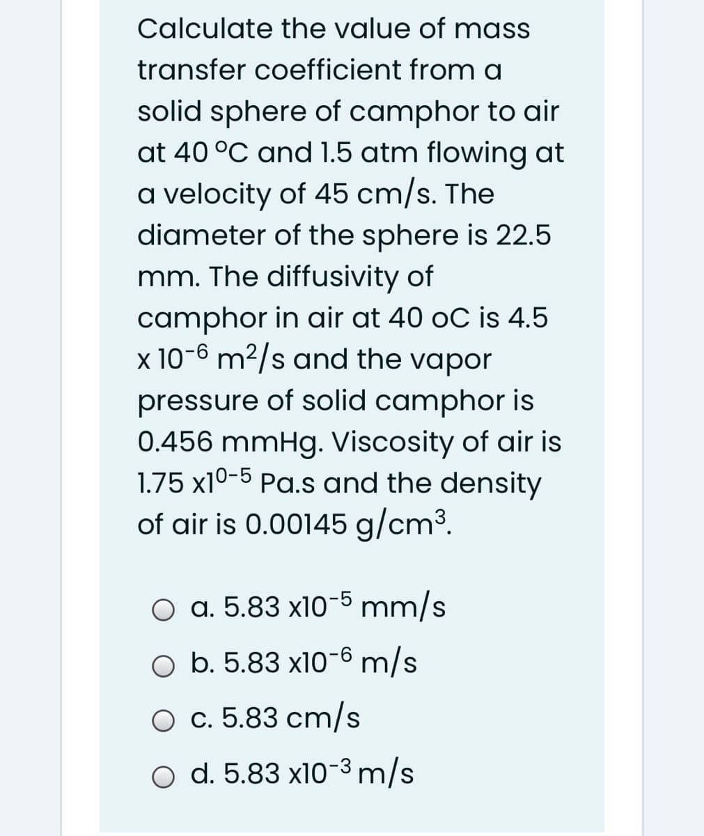 Calculate the value of mass
transfer coefficient from a
solid sphere of camphor to air
at 40 °C and 1.5 atm flowing at
a velocity of 45 cm/s. The
diameter of the sphere is 22.5
mm. The diffusivity of
camphor in air at 40 oC is 4.5
x 10-6 m²/s and the vapor
pressure of solid camphor is
0.456 mmHg. Viscosity of air is
1.75 x10-5 Pa.s and the density
of air is 0.00145 g/cm³.
O a. 5.83 x10-5 mm/s
O b. 5.83 x10-6 m/s
O c. 5.83 cm/s
o d. 5.83 x10-3 m/s
