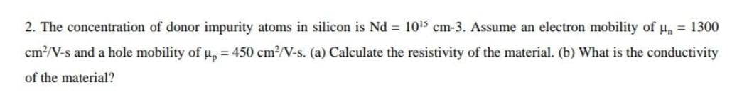 2. The concentration of donor impurity atoms in silicon is Nd 1015 cm-3. Assume an electron mobility of H, 1300
cm?/V-s and a hole mobility of u, = 450 cm?/V-s. (a) Calculate the resistivity of the material. (b) What is the conductivity
of the material?
