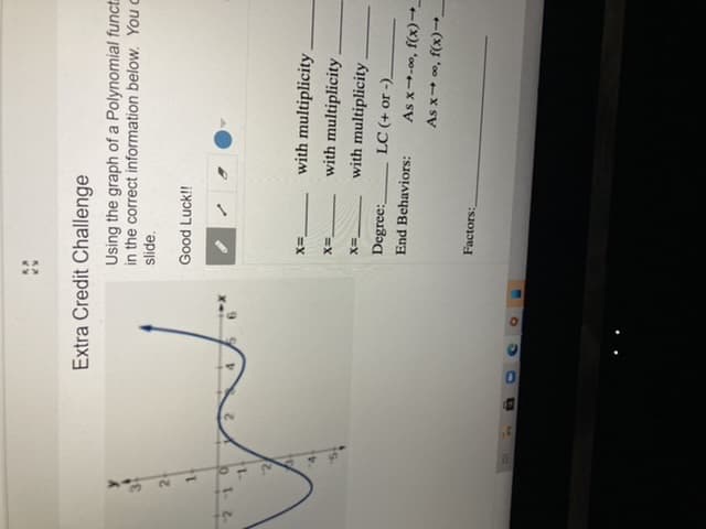 Extra Credit Challenge
Using the graph of a Polynomial funct
in the correct information below. You c
slide.
Good Luck!!
X-
o1.2.
2.
with multiplicity
with multiplicity.
with multiplicity.
Degree:
LC (+ or -)_
End Behaviors:
As x→-0o, f(x)→_
(x) 'oo +x sỹ
Factors:
