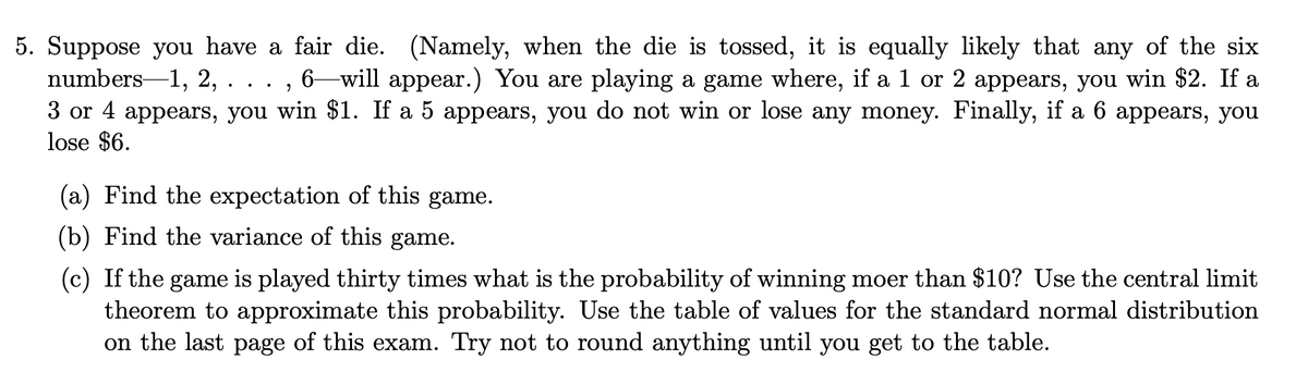 5. Suppose you have a fair die. (Namely, when the die is tossed, it is equally likely that any of the six
numbers-1, 2, . .
6–will appear.) You are playing a game where, if a 1 or 2 appears, you win $2. If a
3 or 4 appears, you win $1. If a 5 appears, you do not win or lose any money. Finally, if a 6 appears, you
lose $6.
(a) Find the expectation of this game.
(b) Find the variance of this game.
(c) If the game is played thirty times what is the probability of winning moer than $10? Use the central limit
theorem to approximate this probability. Use the table of values for the standard normal distribution
on the last page of this exam. Try not to round anything until you get to the table.
