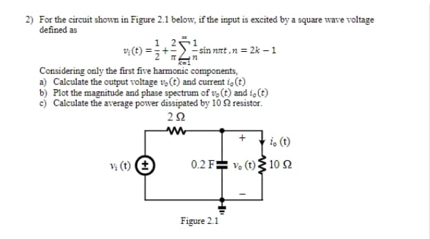 2) For the circuit shown in Figure 2.1 below, if the input is excited by a square wave voltage
defined as
1,21
v; (t) =
sin nat ,n = 2k –1
Considering only the first five harmonic components,
a) Calculate the output voltage v,(t) and current i, (t)
b) Plot the magnitude and phase spectrum of v, (t) and i, (t)
c) Calculate the average power dissipated by 10 2 resistor.
i, (t)
v; (t) E
0.2 F= v. (t){ 10 2
Figure 2.1
