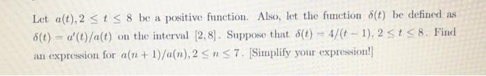 Let a(t), 2 < t<8 be a positive function. Also, let the function 8(t) be defined as
8(t) = a'(t)/a(t) on the interval [2, 8]. Suppose that 8(t) 4/(t- 1), 2 <t58. Find
an expression for a(n+ 1)/a(n), 2 <nS7. [Simplify your expression!
