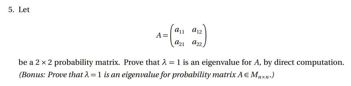 5. Let
a11
a12
A=
a21 a22
1 is an eigenvalue for A, by direct computation.
be a 2 x 2 probability matrix. Prove that 2
(Bonus: Prove that 2=1 is an eigenvalue for probability matrix AE Mnxn-)
