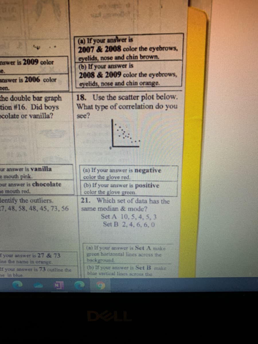 (a) If your answer is
2007 & 2008 color the eyebrows,
eyelids, nose and chin brown.
(b) If your answer is
2008 & 2009 color the eyebrows,
eyelids, nose and chin orange.
nswer is 2009 color
answer is 2006 color
pen.
the double bar graph
tion #16. Did boys
ocolate or vanilla?
18. Use the scatter plot below.
What type of correlation do you
see?
ur answer is vanilla
e mouth pink.
(a) If your answer is negative
color the glove red.
(b) If your answer is positive
color the glove green.
21. Which set of data has the
pur answer is chocolate
e mouth red.
lentify the outliers.
7,48, 58, 48, 45, 73, 56
same median & mode?
Set A 10, 5, 4, 5, 3
Set B 2,4, 6, 6, 0
(a) If your answer is Set A make
green horizontal lines across the
background.
(b) If your answer is Set B make
blue vertical lines across the
f your answer is 27 & 73
Ene the name in orange.
If your answer is 73 outline the
ne in blue.
DELL
