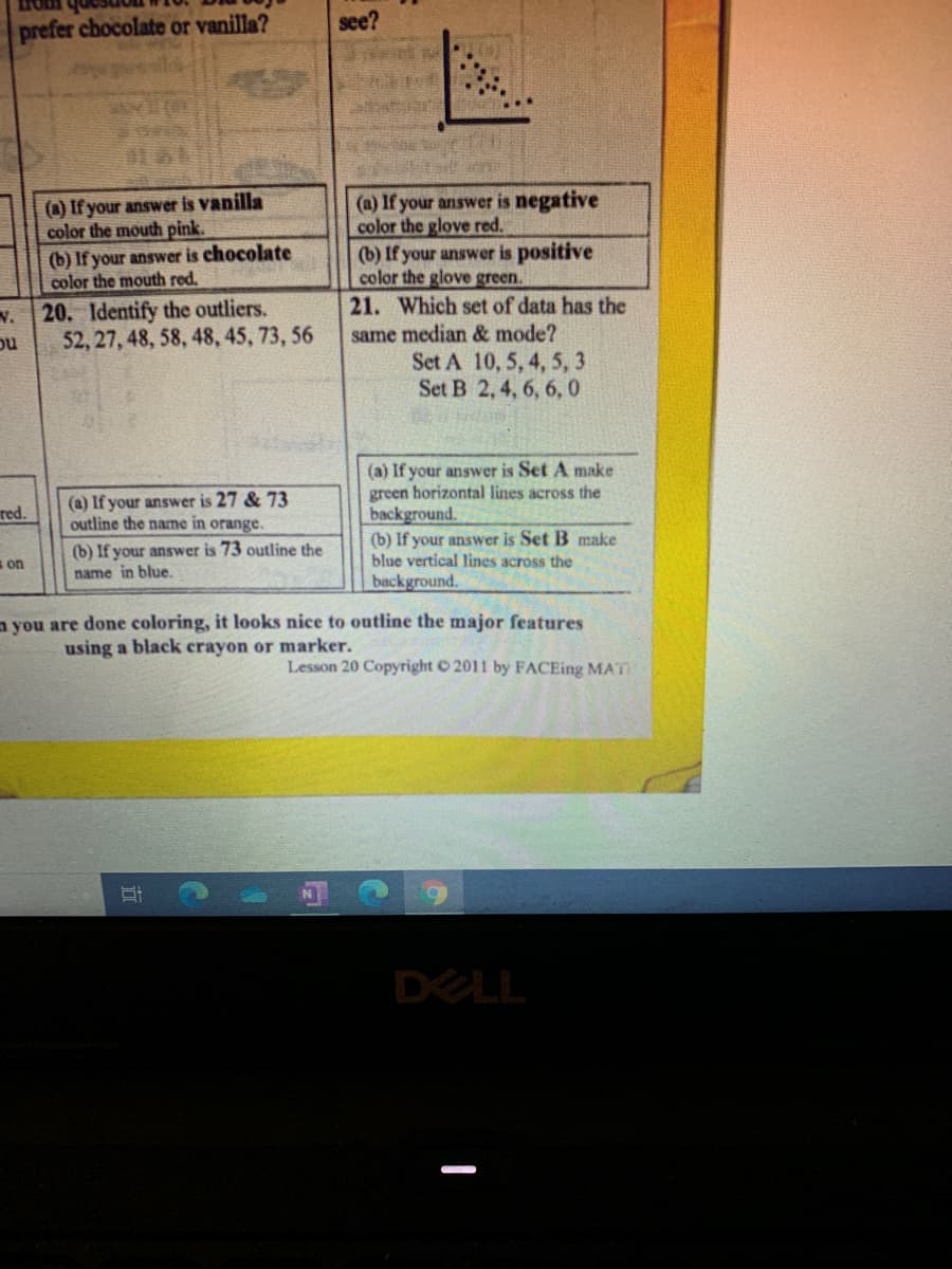 prefer chocolate or vanilla?
see?
(a) If your answer is vanilla
color the mouth pink.
(b) If your answer is chocolate
color the mouth red.
(a) If your answer is negative
color the glove red.
(b) If your answer is positive
color the glove green.
21. Which set of data has the
20. Identify the outliers.
same median & mode?
Set A 10, 5, 4, 5, 3
Set B 2, 4, 6, 6,0
ou
52, 27, 48, 58, 48, 45, 73, 56
(a) If your answer is 27 & 73
outline the name in orange.
(a) If your answer is Set A make
green horizontal lines across the
background.
red.
(b) If your answer is 73 outline the
name in blue.
(b) If your answer is Set B make
blue vertical lines across the
background.
s on
a you are done coloring, it looks nice to outline the major features
using a black crayon or marker.
Lesson 20 Copyright O 2011 by FACEing MAT
DELL
