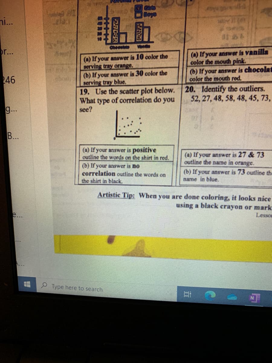 ni...
Checelat
()If your answer is vanilla
color the mouth pink.
(b) If your answer is chocolat
color the mouth red.
r...
() If your answer is 10 color the
serving tray orange.
(b) If your answer is 30 color the
serving tray blue,
19. Use the scatter plot below.
What type of correlation do you
see?
46
20. Identify the outliers.
52, 27, 48, 58, 48, 45, 73,
g...
B...
(a) If your answer is positive
outline the words on the shirt in red.
(a) If your answer is 27 & 73
outline the name in orange.
(b) If your answer is no
correlation outline the words on
(b) If your answer is 73 outline the
the shirt in black.
name in blue.
Artistic Tip: When you are done coloring, it looks nice
using a black crayon or mark
e...
Lesson
P Type here to search
