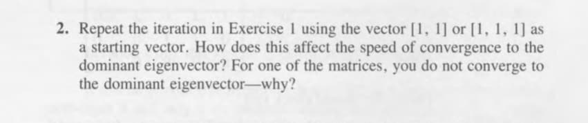 2. Repeat the iteration in Exercise 1 using the vector [1, 1] or [1, 1, 1] as
a starting vector. How does this affect the speed of convergence to the
dominant eigenvector? For one of the matrices, you do not converge to
the dominant eigenvector-why?
