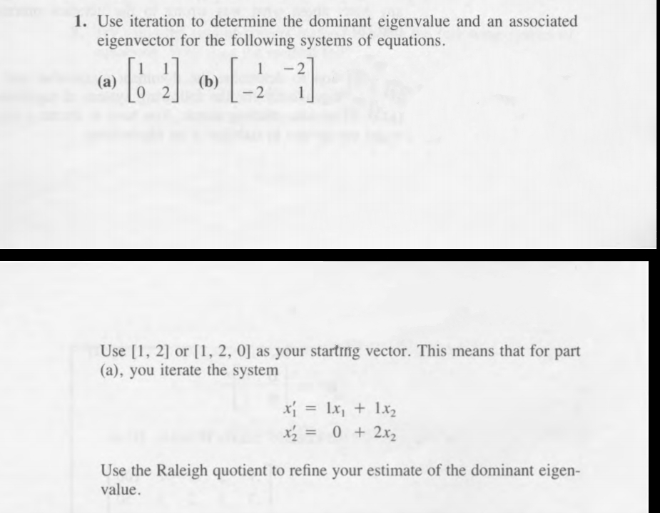 1. Use iteration to determine the dominant eigenvalue and an associated
eigenvector for the following systems of equations.
1
(a)
0 2
(b)
2
Use [1, 2] or [1, 2, 0] as your startrng vector. This means that for part
(a), you iterate the system
x = lx, + 1x2
x = 0 + 2x2
%3D
%3D
Use the Raleigh quotient to refine your estimate of the dominant eigen-
value.
