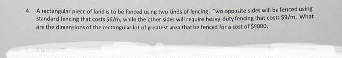 4. A rectangular piece of land is to be fenced using two kinds of fencing. Two opposite sides will be fenced using
standard fencing that costs $6/m, while the other sides will require heavy-duty fencing that costs $9/m. What
are the dimensions of the rectangular lot of greatest area that be fenced for a cost of $9000.