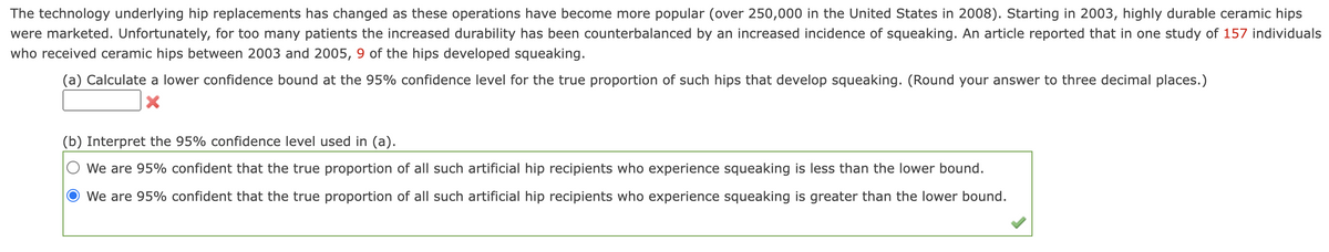 The technology underlying hip replacements has changed as these operations have become more popular (over 250,000 in the United States in 2008). Starting in 2003, highly durable ceramic hips
were marketed. Unfortunately, for too many patients the increased durability has been counterbalanced by an increased incidence of squeaking. An article reported that in one study of 157 individuals
who received ceramic hips between 2003 and 2005, 9 of the hips developed squeaking.
(a) Calculate a lower confidence bound at the 95% confidence level for the true proportion of such hips that develop squeaking. (Round your answer to three decimal places.)
(b) Interpret the 95% confidence level used in (a).
We are 95% confident that the true proportion of all such artificial hip recipients who experience squeaking is less than the lower bound.
We are 95% confident that the true proportion of all such artificial hip recipients who experience squeaking is greater than the lower bound.