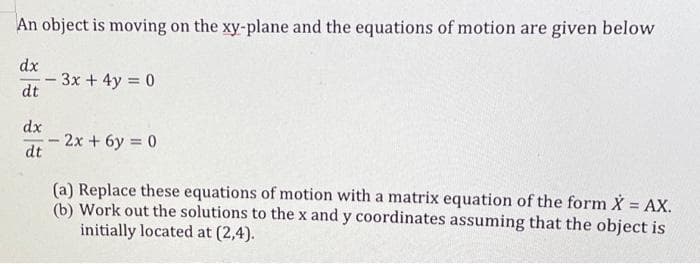 An object is moving on the xy-plane and the equations of motion are given below
dx
dt
dx
dt
-
- 3x + 4y = 0
-
2x+6y=0
(a) Replace these equations of motion with a matrix equation of the form X = AX.
(b) Work out the solutions to the x and y coordinates assuming that the object is
initially located at (2,4).