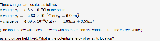 Three charges are located as follows:
A charge q₁
5.6 x 10 °C at the origin.
A charge 92 = -2.53 × 10 °C at T2 = 6.99mj.
A charge 3 = 4.09 × 10 °C at 73 = 4.63m² +3.55mj.
(The input below will accept answers with no more than 1% variation from the correct value.)
9₁ and 92 are held fixed. What is the potential energy of 93 at its location?
=