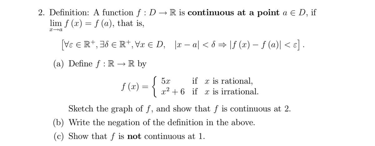 2. Definition:
A function f : D → R is continuous at a point a € D, if
lim f (x) = f (a), that is,
x→a
[Ve € R+, 38 € R+, Vx € D₁ |x-a <8 ⇒ |\ƒ (x) − ƒ (a)| < ε].
(a) Define f: R → R by
J 5x
if is rational,
x² + 6 if x is irrational.
f(x) = {
Sketch the graph of f, and show that f is continuous at 2.
(b) Write the negation of the definition in the above.
(c) Show that f is not continuous at 1.