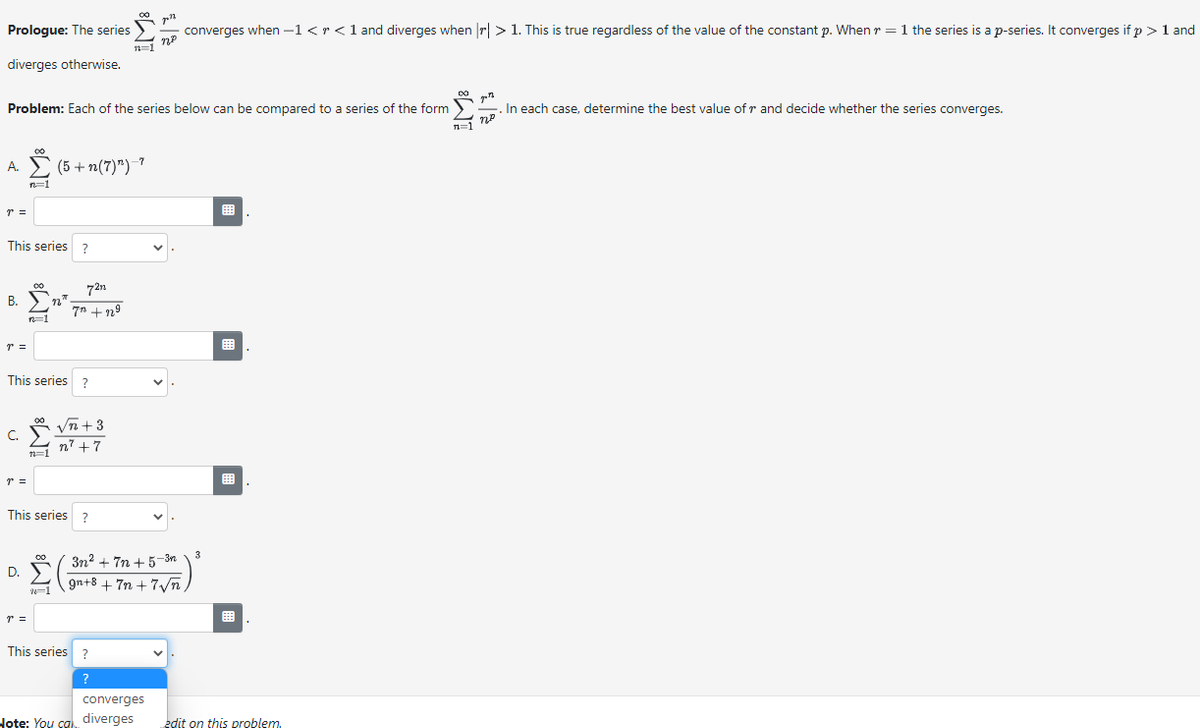 Prologue: The series
diverges otherwise.
A.
T =
Problem: Each of the series below can be compared to a series of the form
This series ?
r =
n=1
B. n"
C.
p =
00
n=1
This series?
r =
n=1
(5+ n(7)")-7
72n
7 +229
This series ?
00
2-1
√n +3
n² +7
D. 3n²+7n +5-3n
gn+8 + 7n+7√n
n=1
This series?
?
2/1
converges
Note: You can diverges
converges when -1 < r < 1 and diverges when || > 1. This is true regardless of the value of the constant p. When r = 1 the series is a p-series. It converges if p > 1 and
3
edit on this problem.
DO
n=1
In each case, determine the best value ofr and decide whether the series converges.
пр