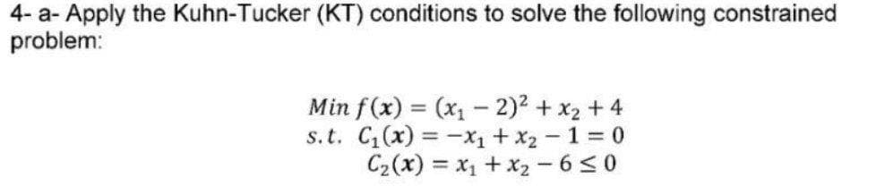 4- a- Apply the Kuhn-Tucker (KT) conditions to solve the following constrained
problem:
Min f (x) = (x1 – 2)2 + x2 + 4
s.t. C(x) = -x1 + x2 - 1 = 0
C2(x) = x1 + x2 - 650
