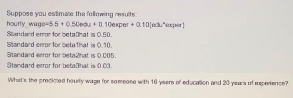 Suppose you estimate the following results:
hourly_wage=5.5 +0.50edu +0.10exper+ 0.10(edu*exper)
Standard error for betaOhat is 0.50.
Standard error for beta1hat is 0.10.
Standard error for beta2hat is 0.005.
Standard error for beta3hat is 0.03.
What's the predicted hourly wage for someone with 16 years of education and 20 years of experience?