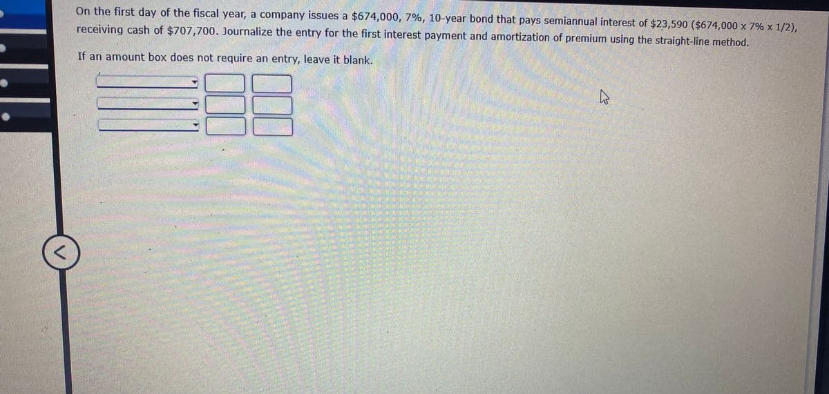 On the first day of the fiscal year, a company issues a $674,000, 7%, 10-year bond that pays semiannual interest of $23,590 ($674,000 x 7% x 1/2),
receiving cash of $707,700. Journalize the entry for the first interest payment and amortization of premium using the straight-line method.
If an amount box does not require an entry, leave it blank.
