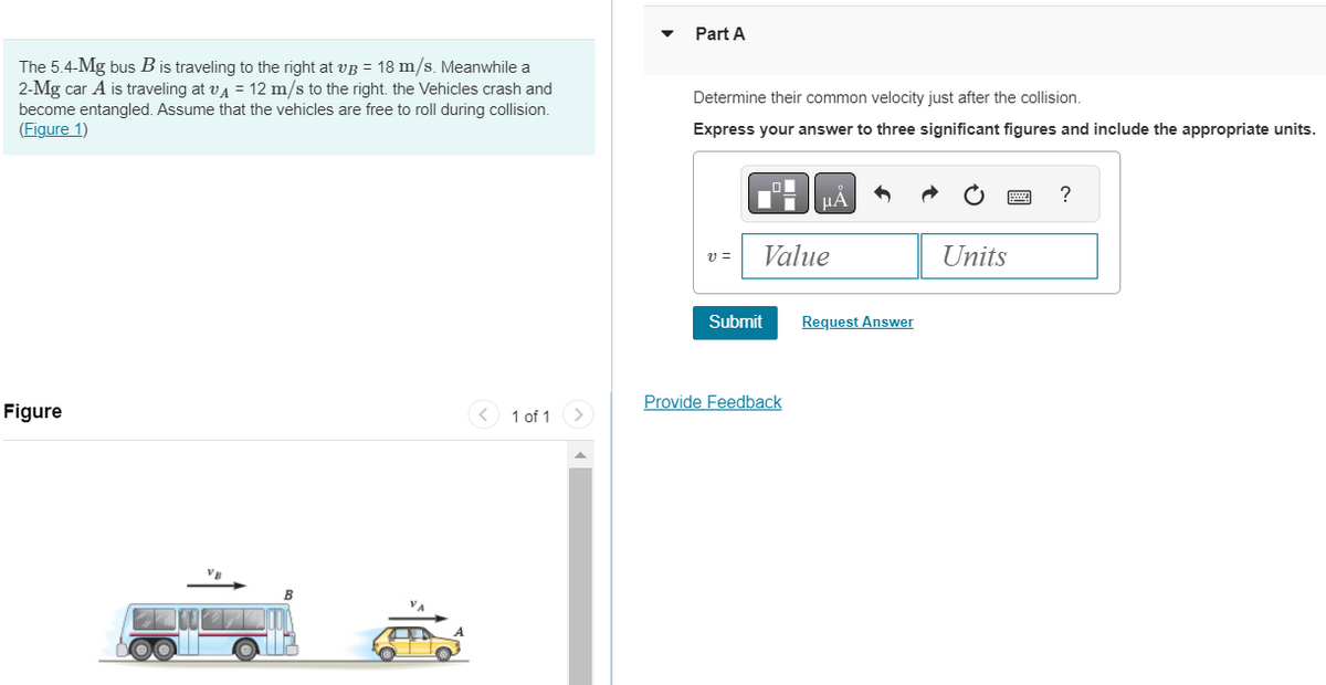 The 5.4-Mg bus B is traveling to the right at vB = 18 m/s. Meanwhile a
2-Mg car A is traveling at v = 12 m/s to the right. the Vehicles crash and
become entangled. Assume that the vehicles are free to roll during collision.
(Figure 1)
Figure
1 of 1
Part A
Determine their common velocity just after the collision.
Express your answer to three significant figures and include the appropriate units.
μÅ
v=
Value
Submit
Provide Feedback
Request Answer
Units
?