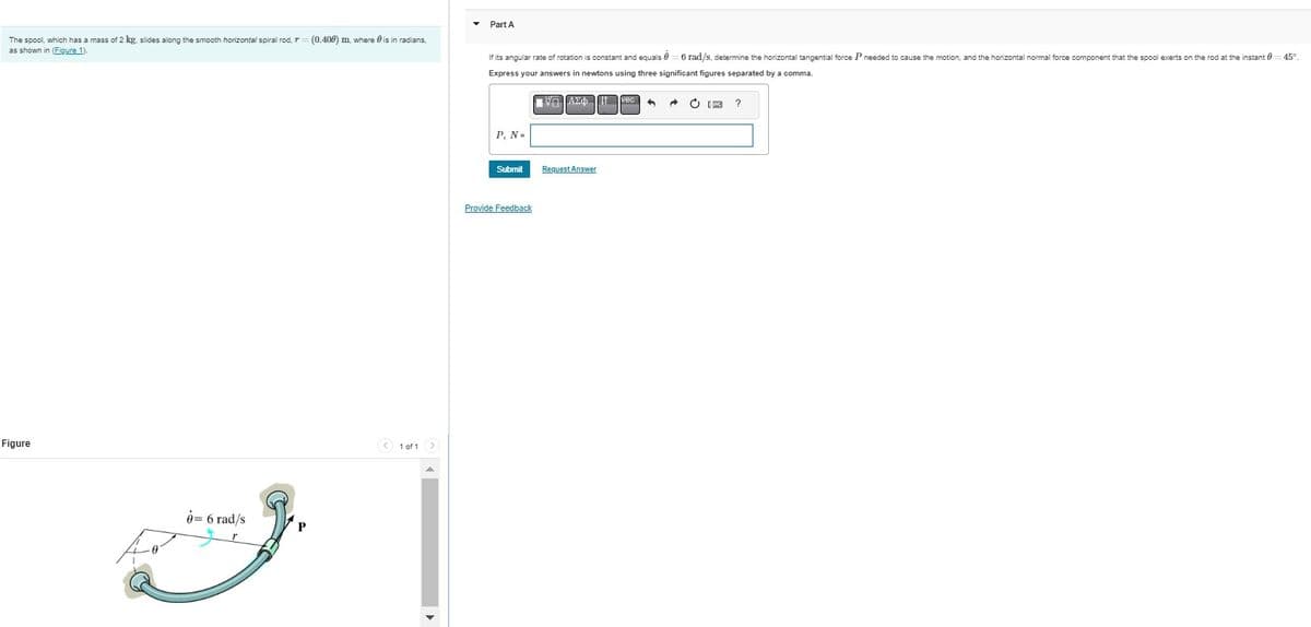 The spool, which has a mass of 2 kg. slides along the smooth horizontal spiral rod, r = (0.400) m, where is in radians.
as shown in (Figure 1).
Figure
= 6 rad/s
< 1 of 1 >
Part A
If its angular rate of rotation is constant and equals 6 rad/s, determine the horizontal tangential force P needed to cause the motion, and the horizontal normal force component that the spool exerts on the rod at the instant 0=45°
Express your answers in newtons using three significant figures separated by a comma.
P, N=
Submit
Provide Feedback
VG ΑΣΦvec 4
Request Answer
→
?