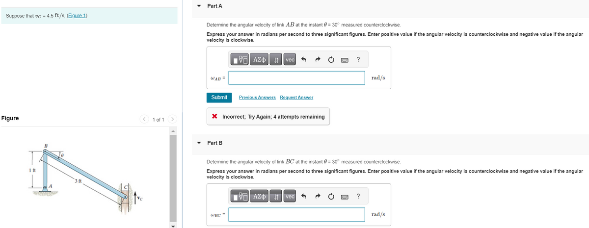 Suppose that vc=4.5 ft/s. (Figure 1)
Figure
1 ft
B
A
3966666
Te
3 ft
< 1 of 1
Part A
Determine the angular velocity of link AB at the instant 0 = 30° measured counterclockwise.
Express your answer in radians per second to three significant figures. Enter positive value if the angular velocity is counterclockwise and negative value if the angular
velocity is clockwise.
WAB =
Submit
Part B
17 ΑΣΦ
跖 ↓↑
vec
X Incorrect; Try Again; 4 attempts remaining
WBC =
Previous Answers Request Answer
?
Determine the angular velocity of link BC at the instant 0 = 30° measured counterclockwise.
Express your answer in radians per second to three significant figures. Enter positive value if the angular velocity is counterclockwise and negative value if the angular
velocity is clockwise.
—| ΑΣΦ. 11 | vec
ww
rad/s
?
rad/s