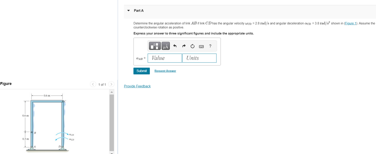 Figure
0.6 m
0.3 m
B
A
0.6 m
C
है
D
aCD
@CD
<
1 of 1
Part A
Determine the angular acceleration of link AB if link CD has the angular velocity WCD = 2.8 rad/s and angular deceleration acD = 3.8 rad/s² shown in (Figure 1). Assume the
counterclockwise rotation as positive.
Express your answer to three significant figures and include the appropriate units.
αAB =
Submit
Provide Feedback
0
μÃ
Value
Request Answer
Units
?