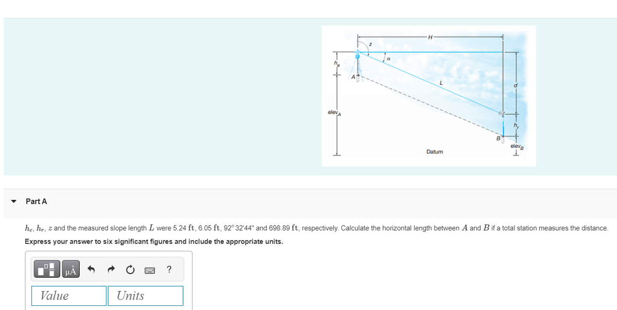 Part A
μA
Value
he, hr, z and the measured slope length I were 5.24 ft, 6.05 ft, 92° 32'44" and 698.89 ft, respectively. Calculate the horizontal length between A and B if a total station measures the distance.
Express your answer to six significant figures and include the appropriate units.
Units
elev
?
Datum
eleve
I