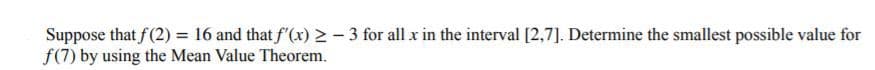 Suppose that f(2) = 16 and that f (x) > - 3 for all x in the interval [2,7]. Determine the smallest possible value for
f(7) by using the Mean Value Theorem.
