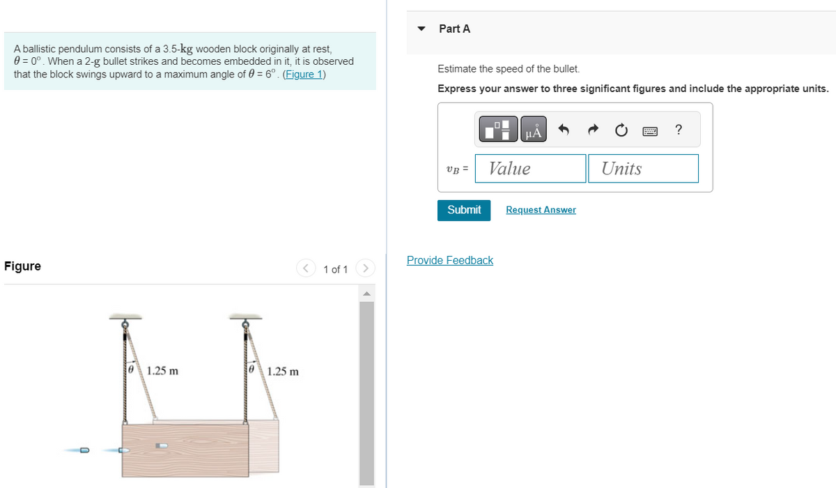 A ballistic pendulum consists of a 3.5-kg wooden block originally at rest,
0 = 0°. When a 2-g bullet strikes and becomes embedded in it, it is observed
that the block swings upward to a maximum angle of 0 = 6°. (Figure 1)
Figure
1.25 m
0 1.25 m
1 of 1
Part A
Estimate the speed of the bullet.
Express your answer to three significant figures and include the appropriate units.
UB=
Submit
Value
Provide Feedback
Request Answer
Units
?