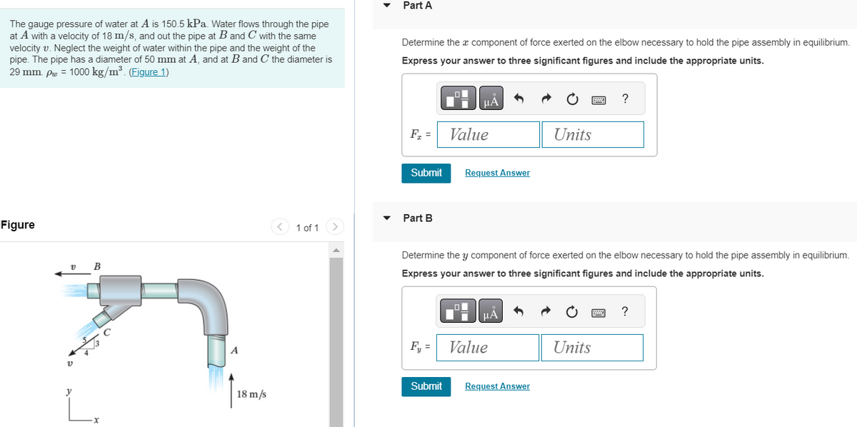 The gauge pressure of water at A is 150.5 kPa. Water flows through the pipe
at A with a velocity of 18 m/s, and out the pipe at B and C with the same
velocity v. Neglect the weight of water within the pipe and the weight of the
pipe. The pipe has a diameter of 50 mm at A, and at B and C the diameter is
29 mm. pw = 1000 kg/m³. (Figure 1)
Figure
v B
v
y
-X
A
1
18 m/s
1 of 1
Part A
Determine the x component of force exerted on the elbow necessary to hold the pipe assembly in equilibrium.
Express your answer to three significant figures and include the appropriate units.
F₁ =
Submit
Part B
F₁ =
μA
Submit
Value
Request Answer
Determine the y component of force exerted on the elbow necessary to hold the pipe assembly in equilibrium.
Express your answer to three significant figures and include the appropriate units.
μA
Value
Units
Request Answer
?
Units
?
