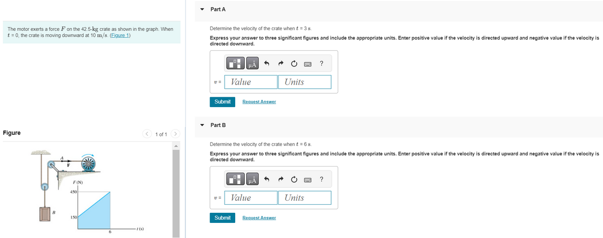 The motor exerts a force F on the 42.5-kg crate as shown in the graph. When
t = 0, the crate is moving downward at 10 m/s. (Figure 1)
Figure
ANPIDED
B
F(N)
450
150
6
-t(s)
1 of 1
Part A
Determine the velocity of the crate when t = 3 s.
Express your answer to three significant figures and include the appropriate units. Enter positive value if the velocity is directed upward and negative value if the velocity is
directed downward.
V =
Submit
Part B
μA
V=
Value
Request Answer
Determine the velocity of the crate when t = 6 s.
Express your answer to three significant figures and include the appropriate units. Enter positive value if the velocity is directed upward and negative value if the velocity is
directed downward.
μÀ
Value
Units
Submit Request Answer
?
Units
?