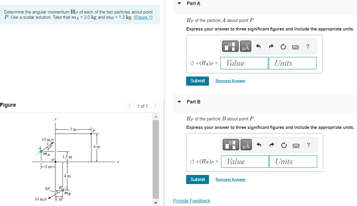 Determine the angular momentum Hp of each of the two particles about point
P. Use a scalar solution. Take that mA = 2.0 kg and mp = 1.2 kg. (Figure 1)
Figure
A
15 m/s
MA
y
0
-2m-
30°
10 m/s
B
5 m
1.5 m
m'
4 m
| mB
4 m
X
< 1 of 1
Part A
Hp of the particle A about point P.
Express your answer to three significant figures and include the appropriate units.
+(HA)P= Value
Submit
Part B
μA
Submit
Request Answer
Provide Feedback
Hp of the particle B about point P.
Express your answer to three significant figures and include the appropriate units.
HÅ
+(HB)P= Value
|
Units
Request Answer
?
Units
?