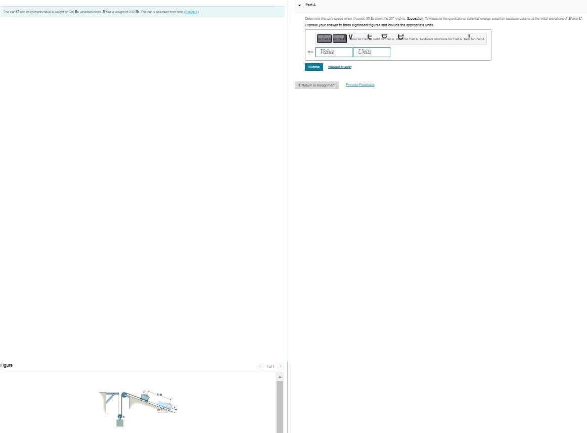 The car C and its contents have a weight of 520 lb, whereas block Bhas a weight of 230 lb. The car is released from rest. (Figure 1)
Figure
1of1 >
▾ Part A
Determine the car's speed when it travels 30 ft down the 20° incline Suggestion. To measure the gravitational potential energy, establish separate datums at the initial elevations of B and C.
Express your answer to three significant figures and include the appropriate units.
Value
Submit
Fequat Arawer
< Return to Assignment
Units
Provide Feedback
for Part A keyboard shortcuts for Part A help for Part A