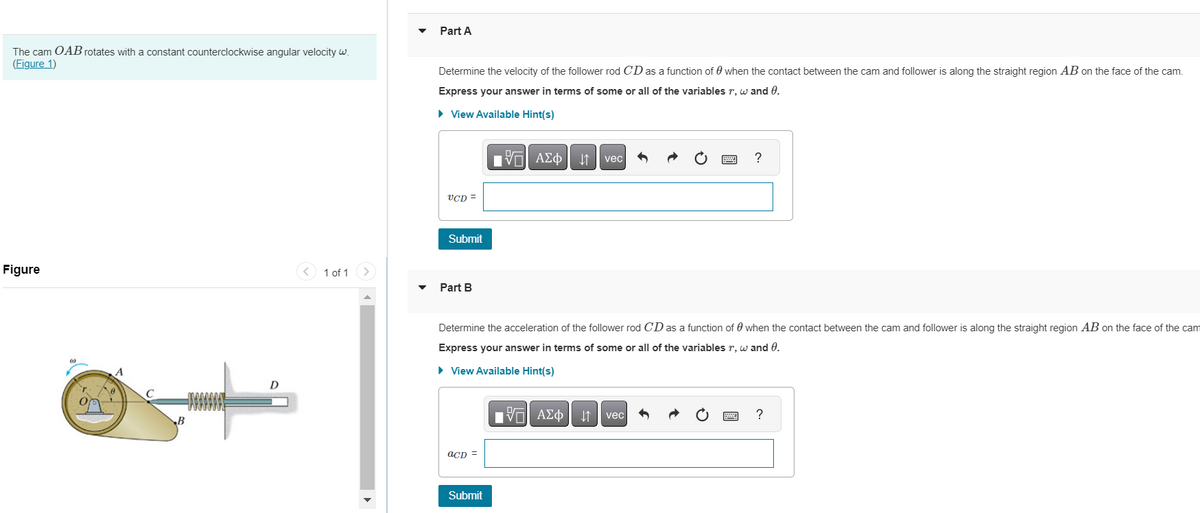 The cam OAB rotates with a constant counterclockwise angular velocity w.
(Figure 1)
Figure
r
A
B
D
< 1 of 1 >
Part A
Determine the velocity of the follower rod CD as a function of when the contact between the cam and follower is along the straight region AB on the face of the cam.
Express your answer in terms of some or all of the variables r, w and 0.
► View Available Hint(s)
UCD =
Submit
Part B
acD =
195| ΑΣΦΑ
Submit
Determine the acceleration of the follower rod CD as a function of when the contact between the cam and follower is along the straight region AB on the face of the cam
Express your answer in terms of some or all of the variables r, w and 0.
► View Available Hint(s)
vec
VE ΑΣΦ | |
vec
?
X
?